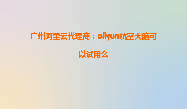 广州阿里云代理商：aliyun航空大脑可以试用么