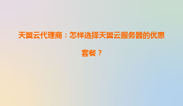 天翼云代理商：怎样选择天翼云服务器的优惠套餐？