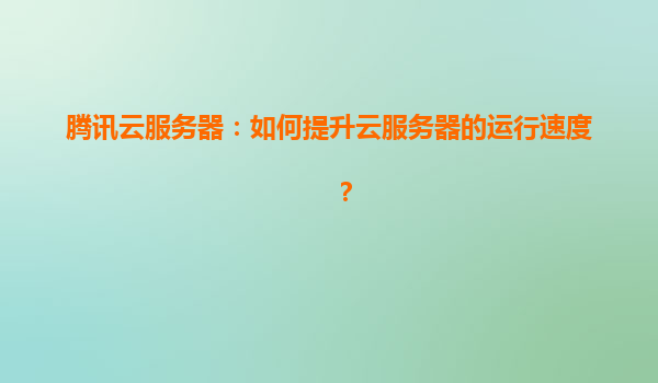 腾讯云服务器：如何提升云服务器的运行速度？