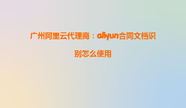 广州阿里云代理商：aliyun合同文档识别怎么使用