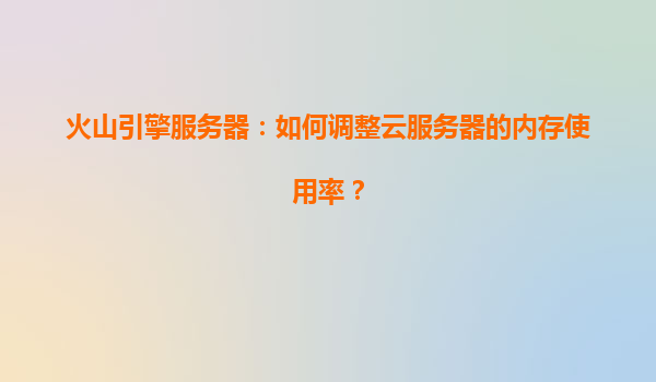 火山引擎服务器：如何调整云服务器的内存使用率？