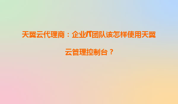 天翼云代理商：企业IT团队该怎样使用天翼云管理控制台？