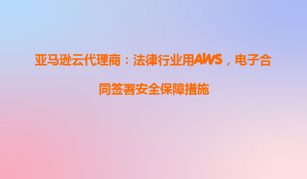 亚马逊云代理商：法律行业用AWS，电子合同签署安全保障措施