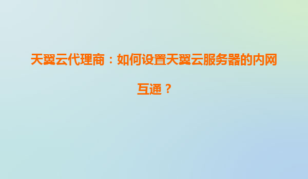 天翼云代理商：如何设置天翼云服务器的内网互通？