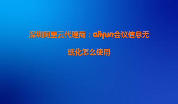 深圳阿里云代理商：aliyun会议信息无纸化怎么使用