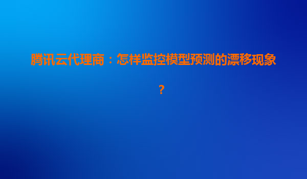 腾讯云代理商：怎样监控模型预测的漂移现象？