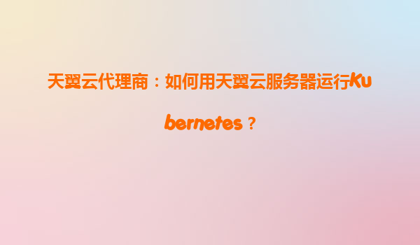 天翼云代理商：如何用天翼云服务器运行Kubernetes？