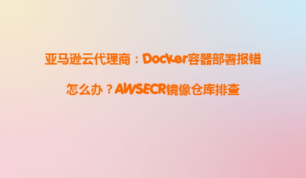 亚马逊云代理商：Docker容器部署报错怎么办？AWSECR镜像仓库排查