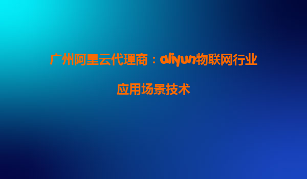 广州阿里云代理商：aliyun物联网行业应用场景技术