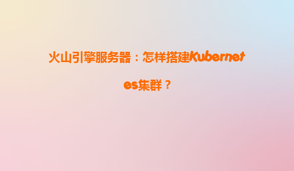 火山引擎服务器：怎样搭建Kubernetes集群？