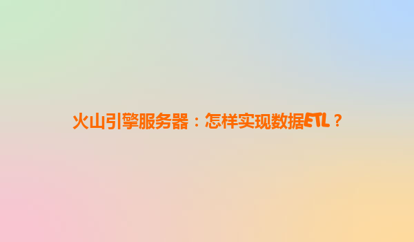 火山引擎服务器：怎样实现数据ETL？