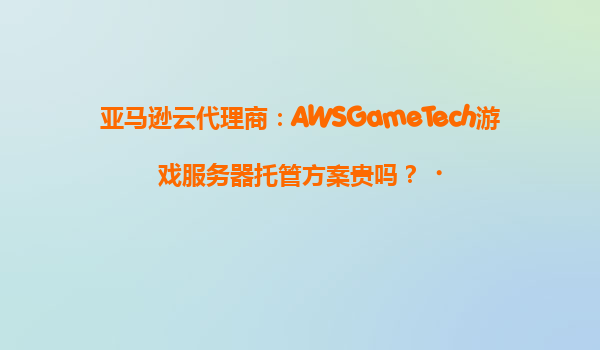 亚马逊云代理商：AWSGameTech游戏服务器托管方案贵吗？‌