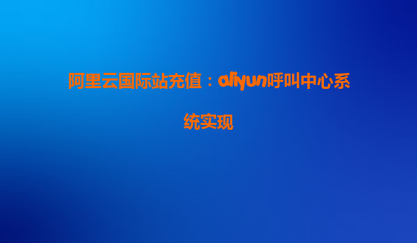 阿里云国际站充值：aliyun呼叫中心系统实现