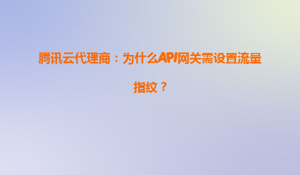 腾讯云代理商：为什么API网关需设置流量指纹？