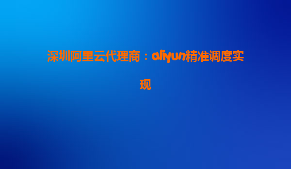 深圳阿里云代理商：aliyun精准调度实现