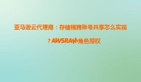 亚马逊云代理商：存储桶跨账号共享怎么实现？AWSRAM角色授权