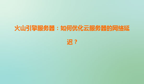 火山引擎服务器：如何优化云服务器的网络延迟？