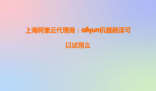 上海阿里云代理商：aliyun机器翻译可以试用么