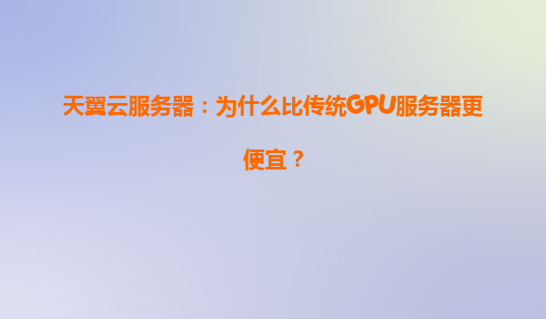 天翼云服务器：为什么比传统GPU服务器更便宜？