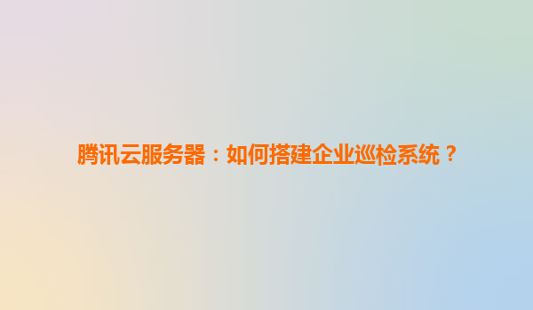 腾讯云服务器：如何搭建企业巡检系统？