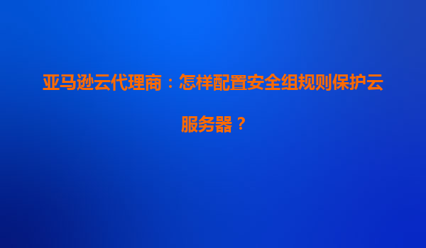 亚马逊云代理商：怎样配置安全组规则保护云服务器？