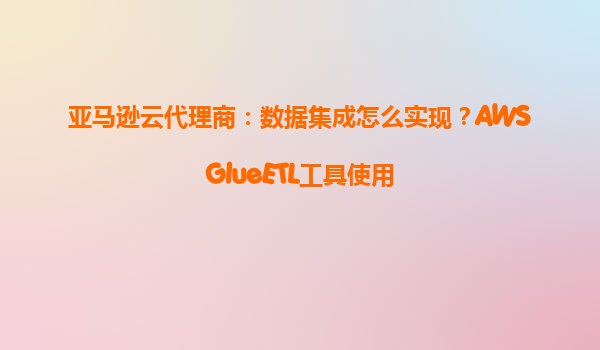 亚马逊云代理商：数据集成怎么实现？AWSGlueETL工具使用
