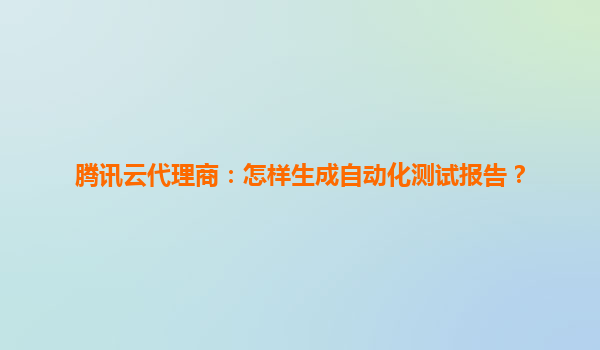 腾讯云代理商：怎样生成自动化测试报告？