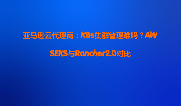 亚马逊云代理商：K8s集群管理难吗？AWSEKS与Rancher2.0对比