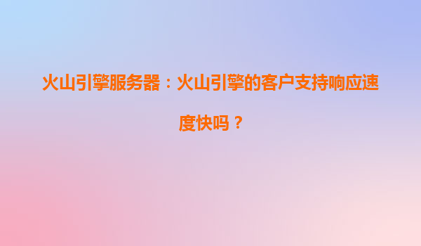 火山引擎服务器：火山引擎的客户支持响应速度快吗？
