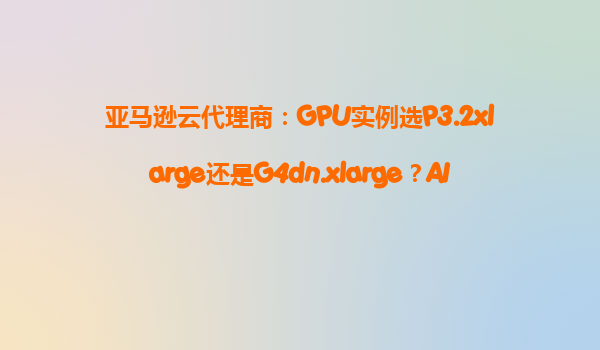 亚马逊云代理商：GPU实例选P3.2xlarge还是G4dn.xlarge？AI训练/游戏渲染成本对比