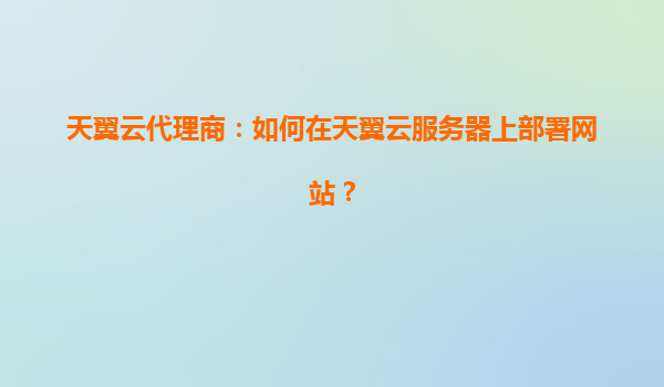 天翼云代理商：如何在天翼云服务器上部署网站？