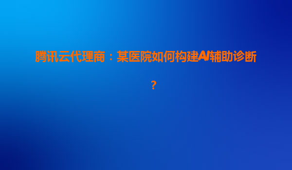 腾讯云代理商：某医院如何构建AI辅助诊断？