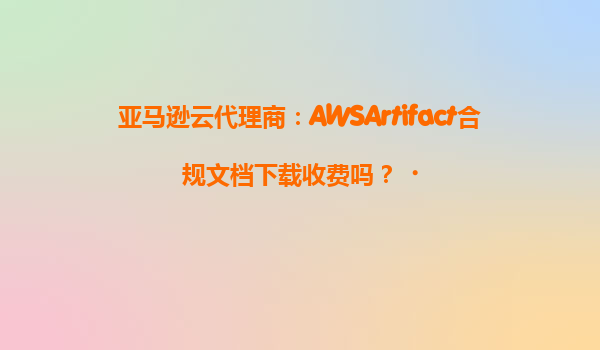 亚马逊云代理商：AWSArtifact合规文档下载收费吗？‌