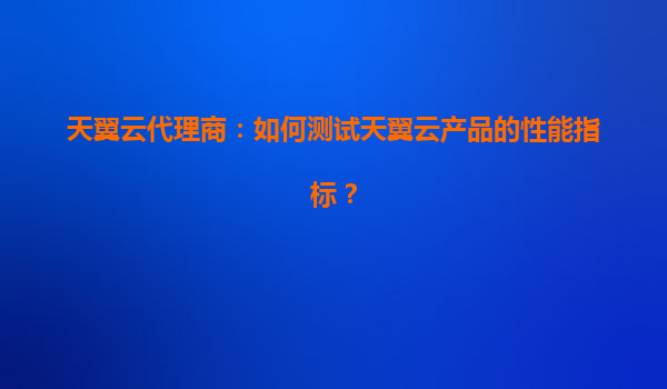 天翼云代理商：如何测试天翼云产品的性能指标？