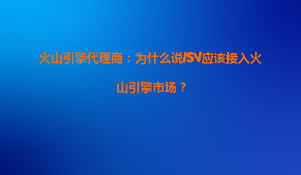 火山引擎代理商：为什么说ISV应该接入火山引擎市场？