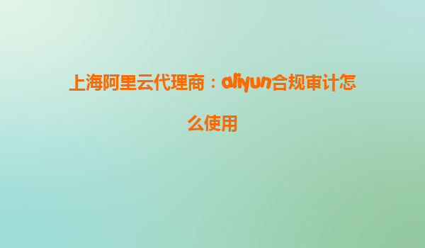 上海阿里云代理商：aliyun合规审计怎么使用