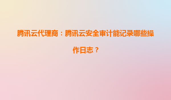 腾讯云代理商：腾讯云安全审计能记录哪些操作日志？