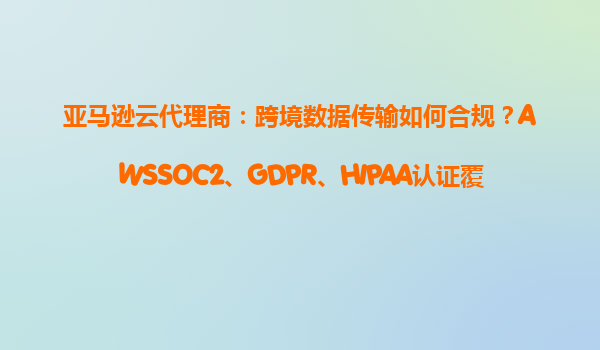 亚马逊云代理商：跨境数据传输如何合规？AWSSOC2、GDPR、HIPAA认证覆盖情况