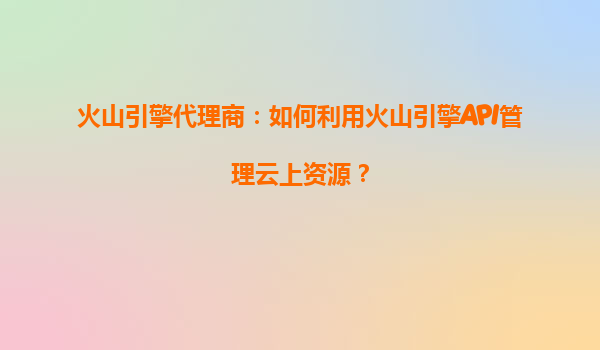 火山引擎代理商：如何利用火山引擎API管理云上资源？
