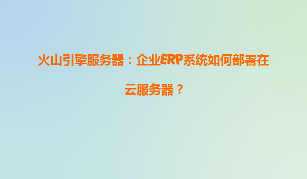 火山引擎服务器：企业ERP系统如何部署在云服务器？