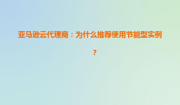 亚马逊云代理商：为什么推荐使用节能型实例？