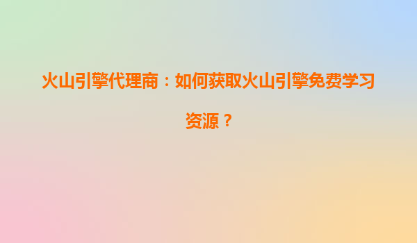 火山引擎代理商：如何获取火山引擎免费学习资源？