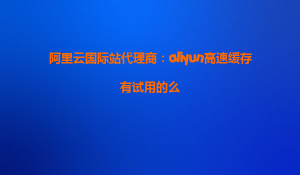 阿里云国际站代理商：aliyun高速缓存有试用的么