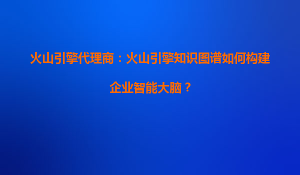 火山引擎代理商：火山引擎知识图谱如何构建企业智能大脑？