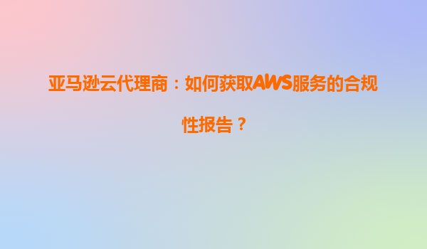 亚马逊云代理商：如何获取AWS服务的合规性报告？