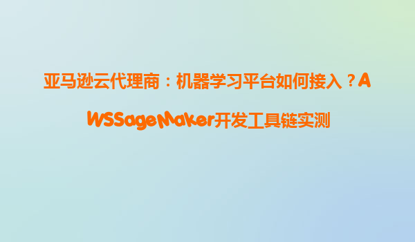 亚马逊云代理商：机器学习平台如何接入？AWSSageMaker开发工具链实测