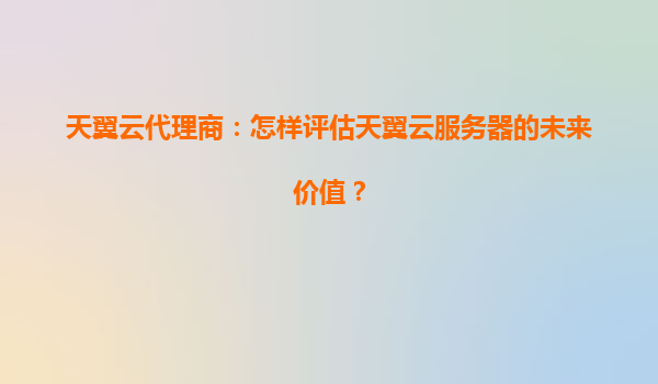 天翼云代理商：怎样评估天翼云服务器的未来价值？