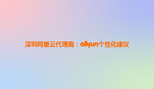 深圳阿里云代理商：aliyun个性化建议