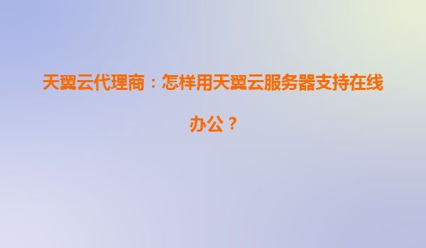 天翼云代理商：怎样用天翼云服务器支持在线办公？
