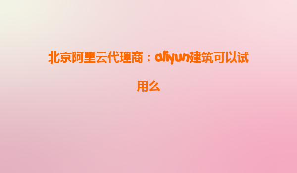 北京阿里云代理商：aliyun建筑可以试用么